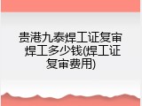 贵港九泰焊工证复审 焊工多少钱(焊工证复审费用)
