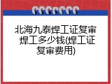 北海九泰焊工证复审 焊工多少钱(焊工证复审费用)