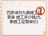 巴彦淖尔九泰焊工证复审 焊工多少钱(九泰焊工证复审价)