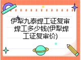伊犁九泰焊工证复审 焊工多少钱(伊犁焊工证复审价)