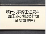 喀什九泰焊工证复审 焊工多少钱(喀什焊工证复审费用)