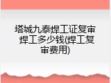 塔城九泰焊工证复审 焊工多少钱(焊工复审费用)