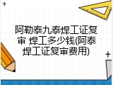 阿勒泰九泰焊工证复审 焊工多少钱(阿泰焊工证复审费用)