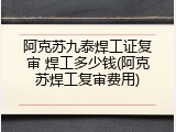 阿克苏九泰焊工证复审 焊工多少钱(阿克苏焊工复审费用)