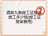 酒泉九泰焊工证复审 焊工多少钱(焊工证复审费用)