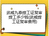 武威九泰焊工证复审 焊工多少钱(武威焊工证复审费用)