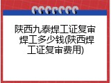 陕西九泰焊工证复审 焊工多少钱(陕西焊工证复审费用)