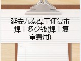 延安九泰焊工证复审 焊工多少钱(焊工复审费用)
