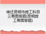 宿迁昆明市焊工科目三看图答题(昆明焊工看图答题)