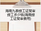 海南九泰焊工证复审 焊工多少钱(海南焊工证复审费用)