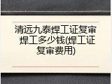 清远九泰焊工证复审 焊工多少钱(焊工证复审费用)