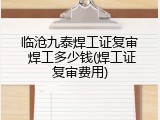临沧九泰焊工证复审 焊工多少钱(焊工证复审费用)