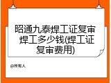 昭通九泰焊工证复审 焊工多少钱(焊工证复审费用)