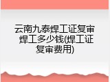 云南九泰焊工证复审 焊工多少钱(焊工证复审费用)