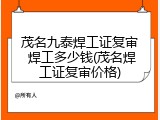 茂名九泰焊工证复审 焊工多少钱(茂名焊工证复审价格)