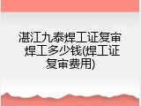 湛江九泰焊工证复审 焊工多少钱(焊工证复审费用)