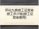 怀化九泰焊工证复审 焊工多少钱(焊工证复审费用)