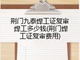 荆门九泰焊工证复审 焊工多少钱(荆门焊工证复审费用)