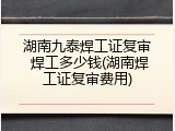 湖南九泰焊工证复审 焊工多少钱(湖南焊工证复审费用)