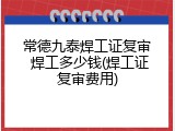 常德九泰焊工证复审 焊工多少钱(焊工证复审费用)
