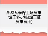 湘潭九泰焊工证复审 焊工多少钱(焊工证复审费用)