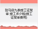 驻马店九泰焊工证复审 焊工多少钱(焊工证复审费用)