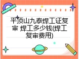 平顶山九泰焊工证复审 焊工多少钱(焊工复审费用)