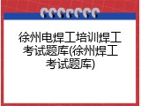 徐州电焊工培训焊工考试题库(徐州焊工考试题库)