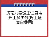 济南九泰焊工证复审 焊工多少钱(焊工证复审费用)