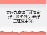 枣庄九泰焊工证复审 焊工多少钱(九泰焊工证复审价)