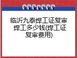 临沂九泰焊工证复审 焊工多少钱(焊工证复审费用)