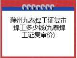滁州九泰焊工证复审 焊工多少钱(九泰焊工证复审价)