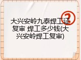 大兴安岭九泰焊工证复审 焊工多少钱(大兴安岭焊工复审)