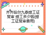齐齐哈尔九泰焊工证复审 焊工多少钱(焊工证复审费用)