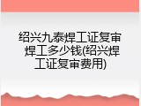绍兴九泰焊工证复审 焊工多少钱(绍兴焊工证复审费用)