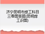 济宁昆明市焊工科目三看图答题(昆明焊工识图)