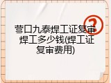 营口九泰焊工证复审 焊工多少钱(焊工证复审费用)