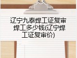 辽宁九泰焊工证复审 焊工多少钱(辽宁焊工证复审价)