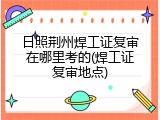 日照荆州焊工证复审在哪里考的(焊工证复审地点)