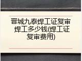 晋城九泰焊工证复审 焊工多少钱(焊工证复审费用)