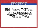 晋中九泰焊工证复审 焊工多少钱(晋中焊工证复审价格)