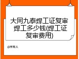大同九泰焊工证复审 焊工多少钱(焊工证复审费用)