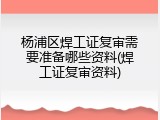 杨浦区焊工证复审需要准备哪些资料(焊工证复审资料)