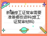 新疆焊工证复审需要准备哪些资料(焊工证复审材料)
