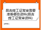 昌吉焊工证复审需要准备哪些资料(昌吉焊工证复审资料)