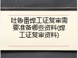 吐鲁番焊工证复审需要准备哪些资料(焊工证复审资料)