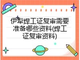 伊犁焊工证复审需要准备哪些资料(焊工证复审资料)