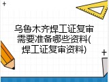乌鲁木齐焊工证复审需要准备哪些资料(焊工证复审资料)