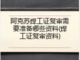 阿克苏焊工证复审需要准备哪些资料(焊工证复审资料)
