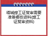 塔城焊工证复审需要准备哪些资料(焊工证复审资料)